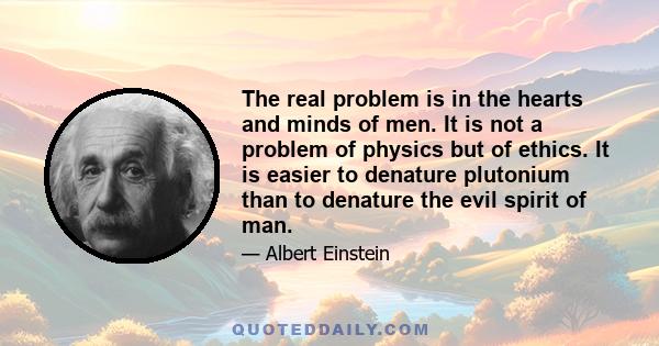 The real problem is in the hearts and minds of men. It is not a problem of physics but of ethics. It is easier to denature plutonium than to denature the evil spirit of man.