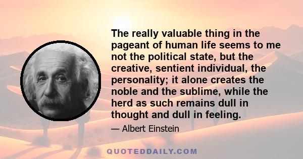 The really valuable thing in the pageant of human life seems to me not the political state, but the creative, sentient individual, the personality; it alone creates the noble and the sublime, while the herd as such