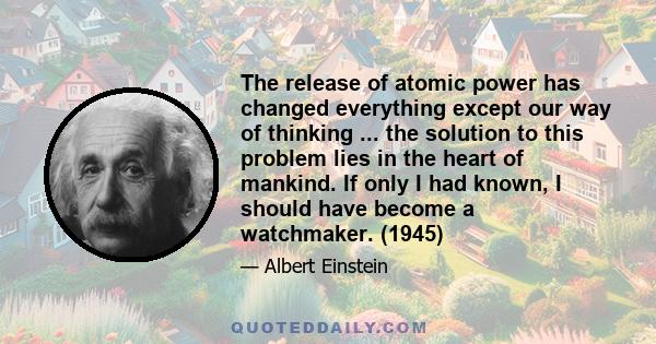 The release of atomic power has changed everything except our way of thinking ... the solution to this problem lies in the heart of mankind. If only I had known, I should have become a watchmaker. (1945)