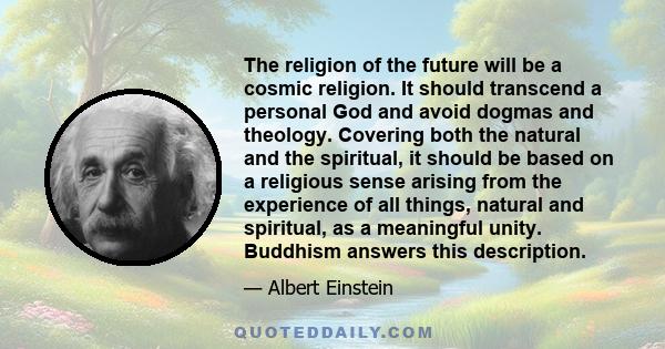 The religion of the future will be a cosmic religion. It should transcend a personal God and avoid dogmas and theology. Covering both the natural and the spiritual, it should be based on a religious sense arising from