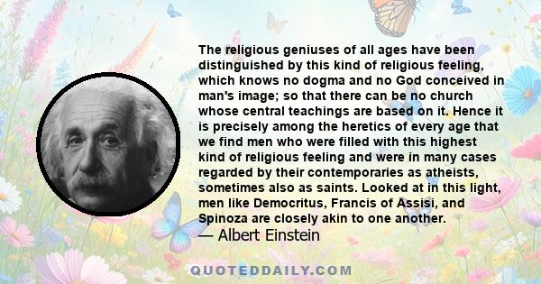 The religious geniuses of all ages have been distinguished by this kind of religious feeling, which knows no dogma and no God conceived in man's image; so that there can be no church whose central teachings are based on 