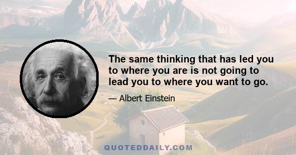 The same thinking that has led you to where you are is not going to lead you to where you want to go.