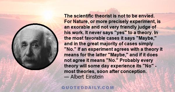 The scientific theorist is not to be envied. For Nature, or more precisely experiment, is an exorable and not very friendly judge of his work. It never says yes to a theory. In the most favorable cases it says Maybe,