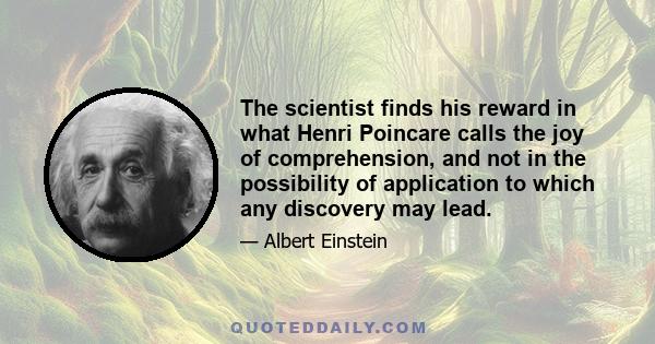 The scientist finds his reward in what Henri Poincare calls the joy of comprehension, and not in the possibility of application to which any discovery may lead.