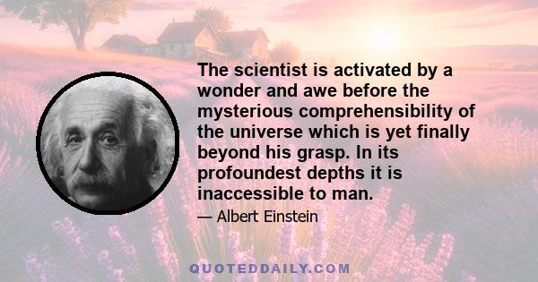 The scientist is activated by a wonder and awe before the mysterious comprehensibility of the universe which is yet finally beyond his grasp. In its profoundest depths it is inaccessible to man.