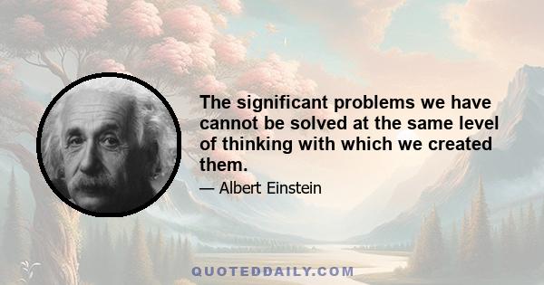 The significant problems we have cannot be solved at the same level of thinking with which we created them.