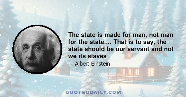 The state is made for man, not man for the state.... That is to say, the state should be our servant and not we its slaves