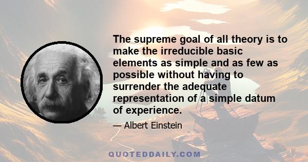 The supreme goal of all theory is to make the irreducible basic elements as simple and as few as possible without having to surrender the adequate representation of a simple datum of experience.