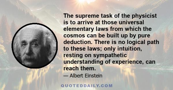 The supreme task of the physicist is to arrive at those universal elementary laws from which the cosmos can be built up by pure deduction. There is no logical path to these laws; only intuition, resting on sympathetic