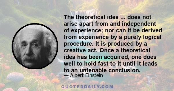 The theoretical idea ... does not arise apart from and independent of experience; nor can it be derived from experience by a purely logical procedure. It is produced by a creative act. Once a theoretical idea has been