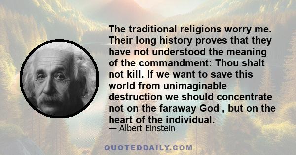 The traditional religions worry me. Their long history proves that they have not understood the meaning of the commandment: Thou shalt not kill. If we want to save this world from unimaginable destruction we should