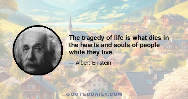 The tragedy of life is what dies in the hearts and souls of people while they live.