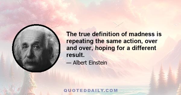 The true definition of madness is repeating the same action, over and over, hoping for a different result.