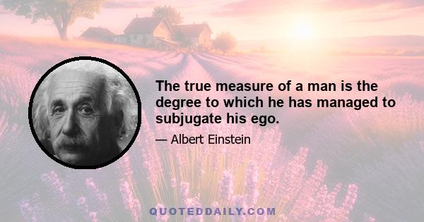 The true measure of a man is the degree to which he has managed to subjugate his ego.