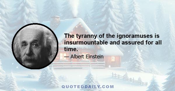 The tyranny of the ignoramuses is insurmountable and assured for all time.