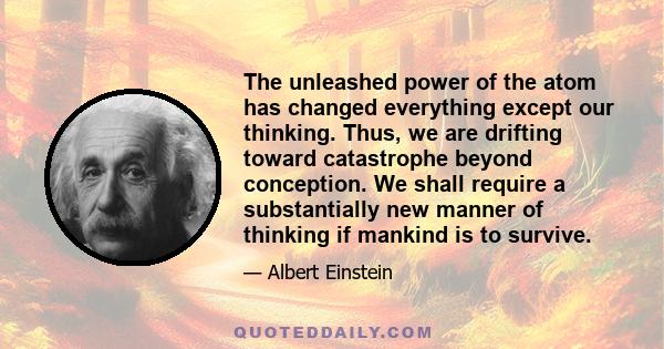 The unleashed power of the atom has changed everything except our thinking. Thus, we are drifting toward catastrophe beyond conception. We shall require a substantially new manner of thinking if mankind is to survive.