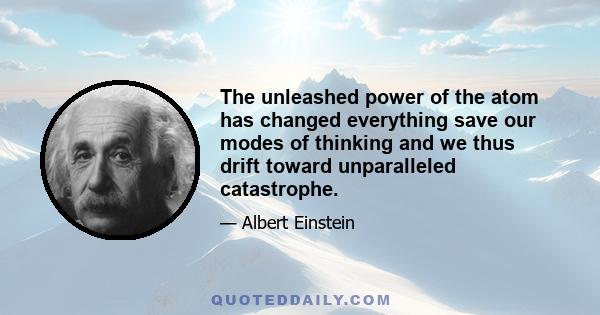 The unleashed power of the atom has changed everything save our modes of thinking and we thus drift toward unparalleled catastrophe.