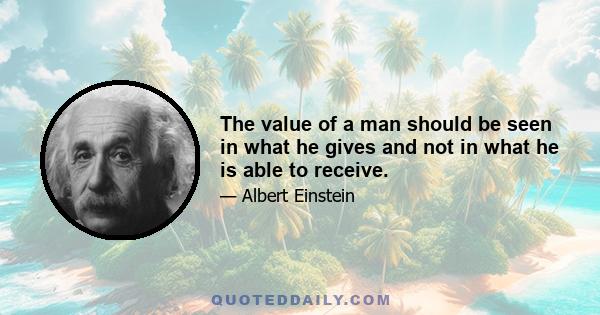 The value of a man should be seen in what he gives and not in what he is able to receive.