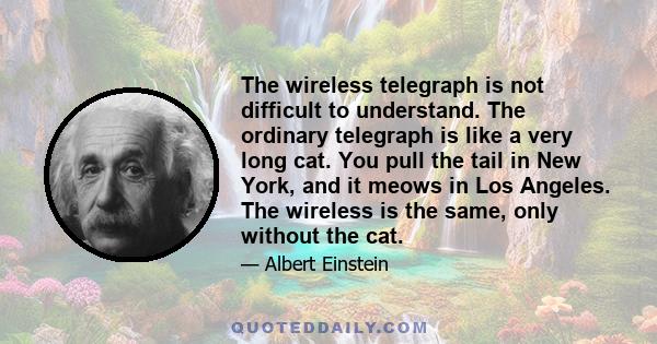 The wireless telegraph is not difficult to understand. The ordinary telegraph is like a very long cat. You pull the tail in New York, and it meows in Los Angeles. The wireless is the same, only without the cat.