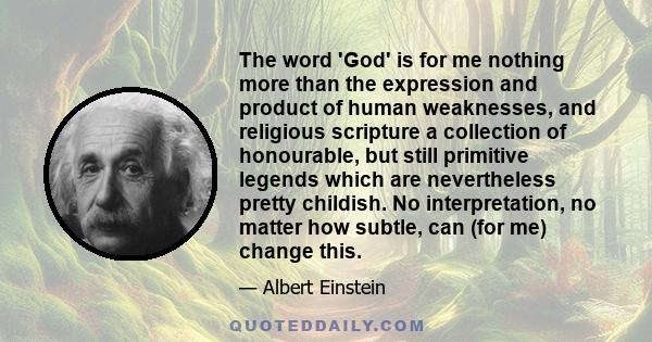 The word 'God' is for me nothing more than the expression and product of human weaknesses, and religious scripture a collection of honourable, but still primitive legends which are nevertheless pretty childish. No