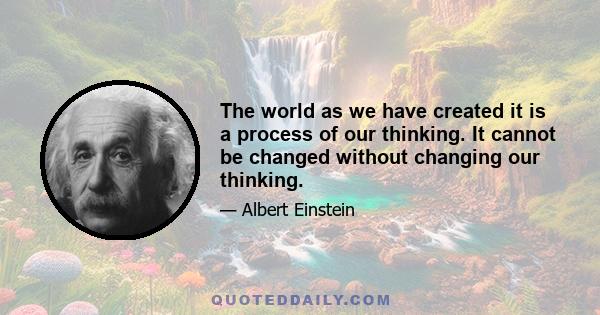 The world as we have created it is a process of our thinking. It cannot be changed without changing our thinking.