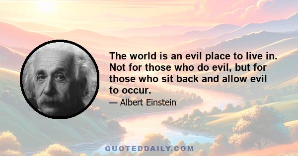 The world is an evil place to live in. Not for those who do evil, but for those who sit back and allow evil to occur.