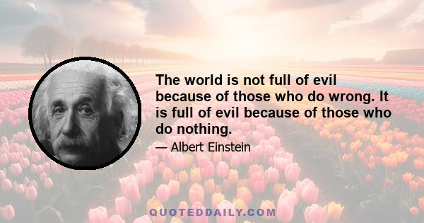 The world is not full of evil because of those who do wrong. It is full of evil because of those who do nothing.