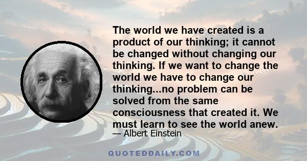 The world we have created is a product of our thinking; it cannot be changed without changing our thinking. If we want to change the world we have to change our thinking...no problem can be solved from the same