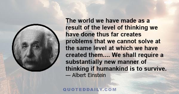 The world we have made as a result of the level of thinking we have done thus far creates problems that we cannot solve at the same level at which we have created them.... We shall require a substantially new manner of