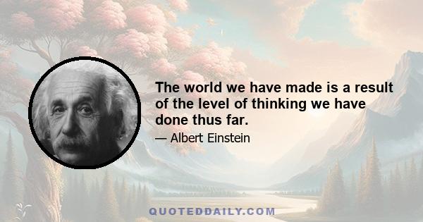 The world we have made is a result of the level of thinking we have done thus far.