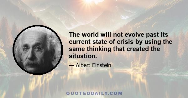 The world will not evolve past its current state of crisis by using the same thinking that created the situation.