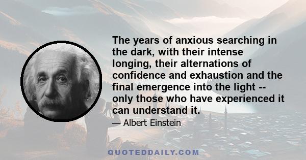 The years of anxious searching in the dark, with their intense longing, their alternations of confidence and exhaustion and the final emergence into the light -- only those who have experienced it can understand it.