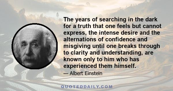 The years of searching in the dark for a truth that one feels but cannot express, the intense desire and the alternations of confidence and misgiving until one breaks through to clarity and understanding, are known only 