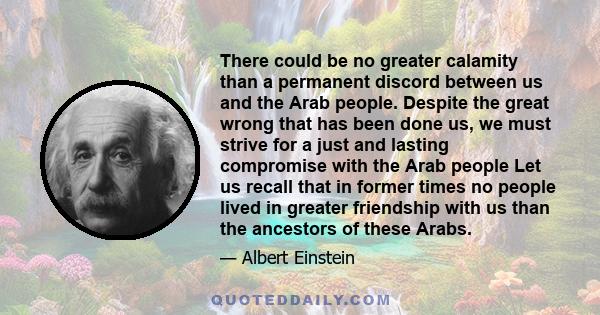 There could be no greater calamity than a permanent discord between us and the Arab people. Despite the great wrong that has been done us, we must strive for a just and lasting compromise with the Arab people Let us