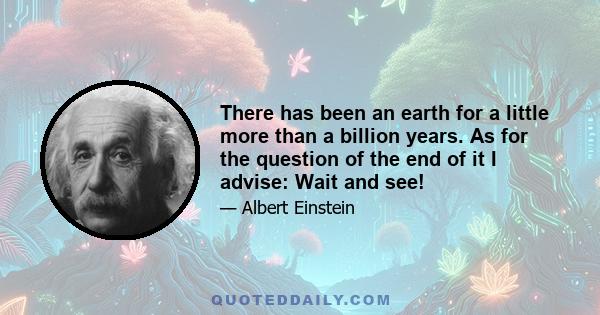 There has been an earth for a little more than a billion years. As for the question of the end of it I advise: Wait and see!