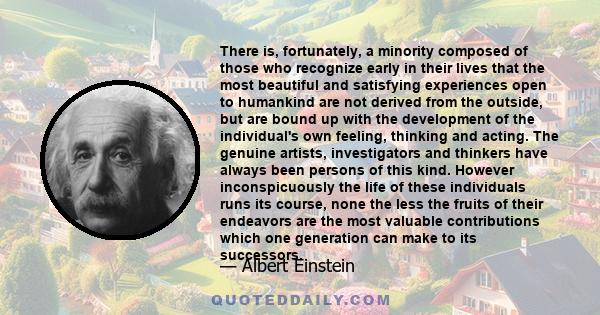 There is, fortunately, a minority composed of those who recognize early in their lives that the most beautiful and satisfying experiences open to humankind are not derived from the outside, but are bound up with the