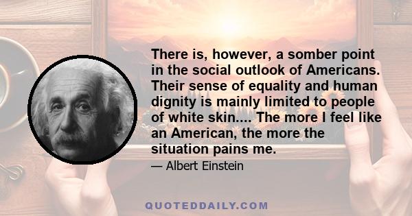 There is, however, a somber point in the social outlook of Americans. Their sense of equality and human dignity is mainly limited to people of white skin.... The more I feel like an American, the more the situation