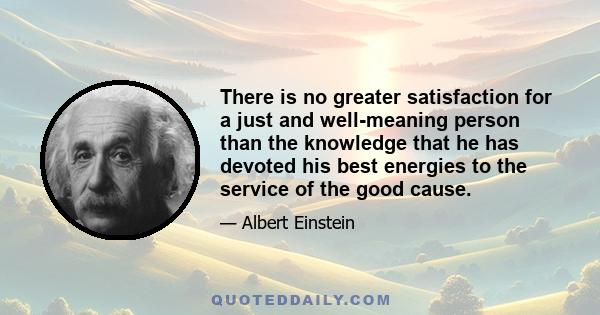 There is no greater satisfaction for a just and well-meaning person than the knowledge that he has devoted his best energies to the service of the good cause.