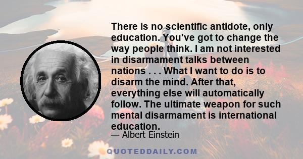 There is no scientific antidote, only education. You've got to change the way people think. I am not interested in disarmament talks between nations . . . What I want to do is to disarm the mind. After that, everything