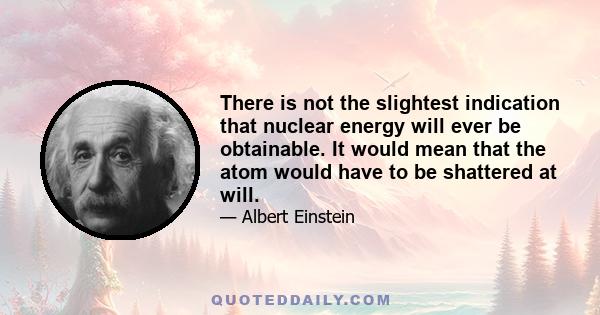 There is not the slightest indication that nuclear energy will ever be obtainable. It would mean that the atom would have to be shattered at will.