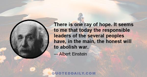 There is one ray of hope. It seems to me that today the responsible leaders of the several peoples have, in the main, the honest will to abolish war.