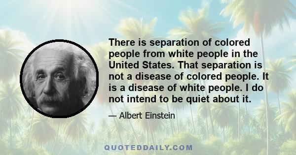 There is separation of colored people from white people in the United States. That separation is not a disease of colored people. It is a disease of white people. I do not intend to be quiet about it.