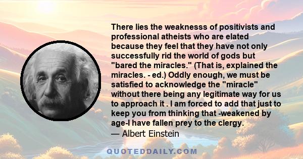 There lies the weaknesss of positivists and professional atheists who are elated because they feel that they have not only successfully rid the world of gods but bared the miracles. (That is, explained the miracles. -