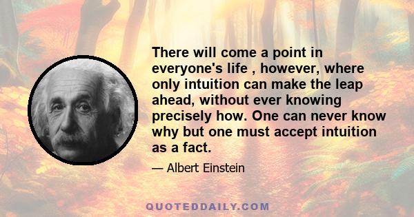 There will come a point in everyone's life , however, where only intuition can make the leap ahead, without ever knowing precisely how. One can never know why but one must accept intuition as a fact.