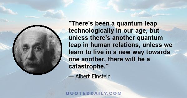 There's been a quantum leap technologically in our age, but unless there's another quantum leap in human relations, unless we learn to live in a new way towards one another, there will be a catastrophe.