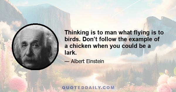 Thinking is to man what flying is to birds. Don’t follow the example of a chicken when you could be a lark.