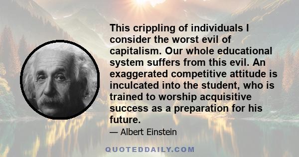 This crippling of individuals I consider the worst evil of capitalism. Our whole educational system suffers from this evil. An exaggerated competitive attitude is inculcated into the student, who is trained to worship