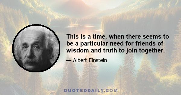 This is a time, when there seems to be a particular need for friends of wisdom and truth to join together.