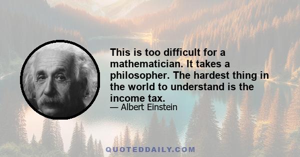 This is too difficult for a mathematician. It takes a philosopher. The hardest thing in the world to understand is the income tax.