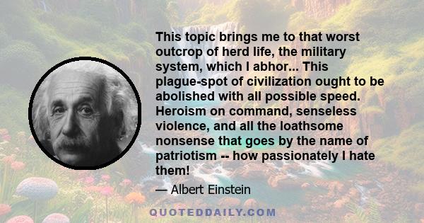 This topic brings me to that worst outcrop of herd life, the military system, which I abhor... This plague-spot of civilization ought to be abolished with all possible speed. Heroism on command, senseless violence, and